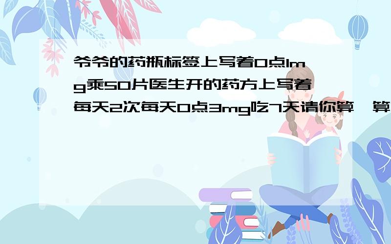 爷爷的药瓶标签上写着0点1mg乘50片医生开的药方上写着每天2次每天0点3mg吃7天请你算一算这瓶药够吃7天吗难道你们都不会吗