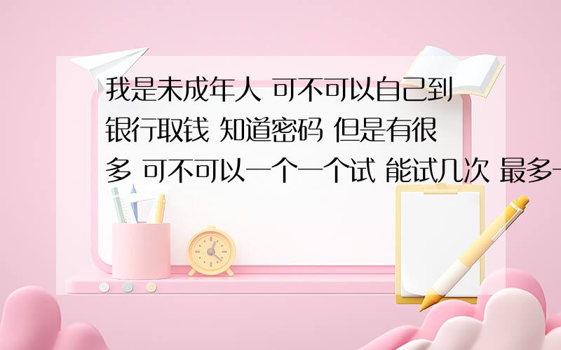 我是未成年人 可不可以自己到银行取钱 知道密码 但是有很多 可不可以一个一个试 能试几次 最多一次性能取多少是存折