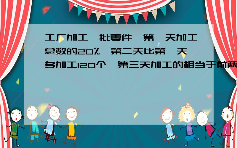 工厂加工一批零件,第一天加工总数的20%,第二天比第一天多加工120个,第三天加工的相当于前两天的和,这时还剩下100个没加工.这批零件一共有多少个?请列出详细算式.歇歇.