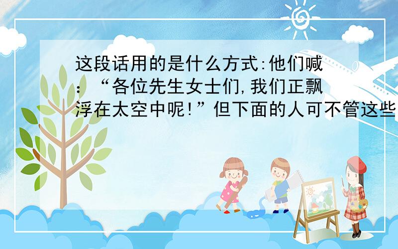 这段话用的是什么方式:他们喊：“各位先生女士们,我们正飘浮在太空中呢!”但下面的人可不管这些哲学家们他们喊：“各位先生女士们，我们正飘浮在太空中呢!”但下面的人可不管这些哲