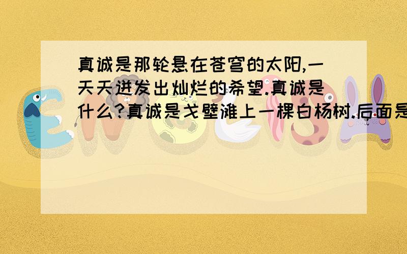 真诚是那轮悬在苍穹的太阳,一天天迸发出灿烂的希望.真诚是什么?真诚是戈壁滩上一棵白杨树.后面是那句