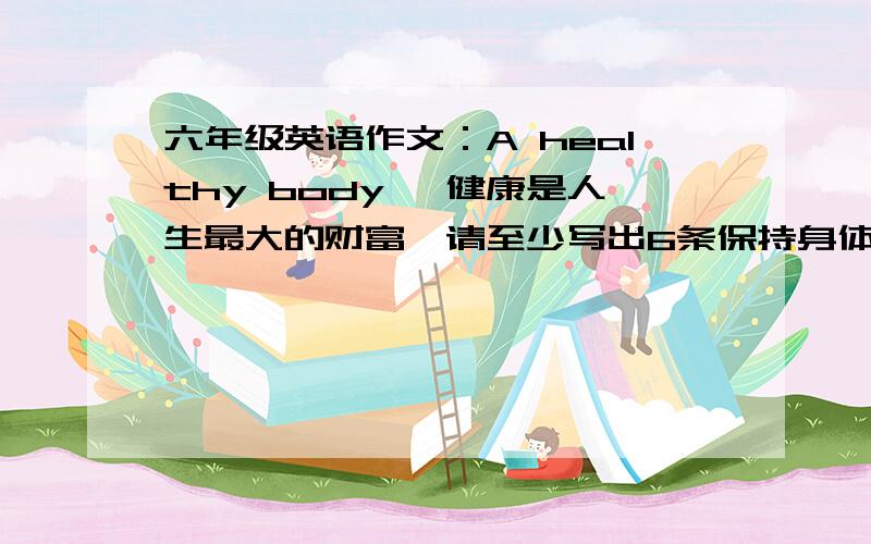 六年级英语作文：A healthy body ,健康是人生最大的财富,请至少写出6条保持身体健康的建议!六年级英语作文：A healthy body ,要求:健康是人生最大的财富,请至少写出6条保持身体健康的建议!A healt