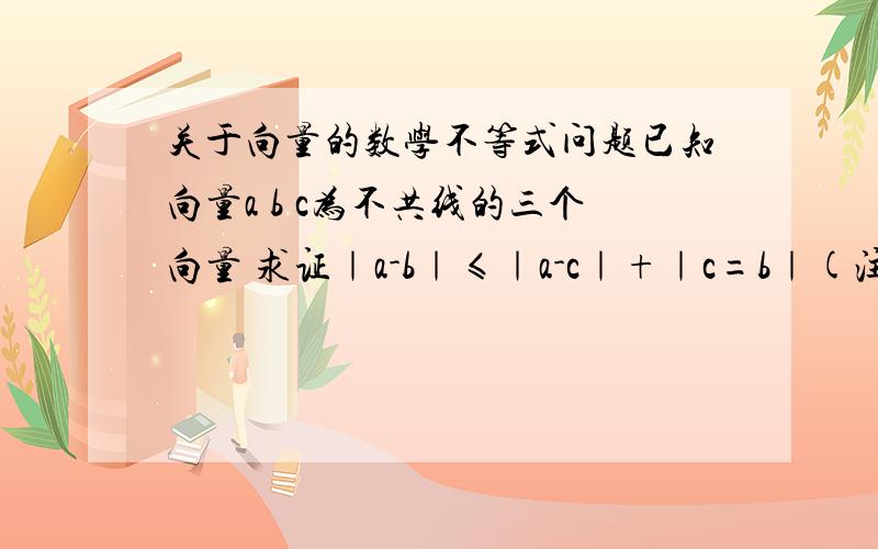 关于向量的数学不等式问题已知向量a b c为不共线的三个向量 求证｜a-b｜≤｜a-c｜+｜c=b｜(注:｜a-b｜意为a向量与b向量的模)a b c是3个向量！不是点 向量是有方向线段 而且这3个向量不共线