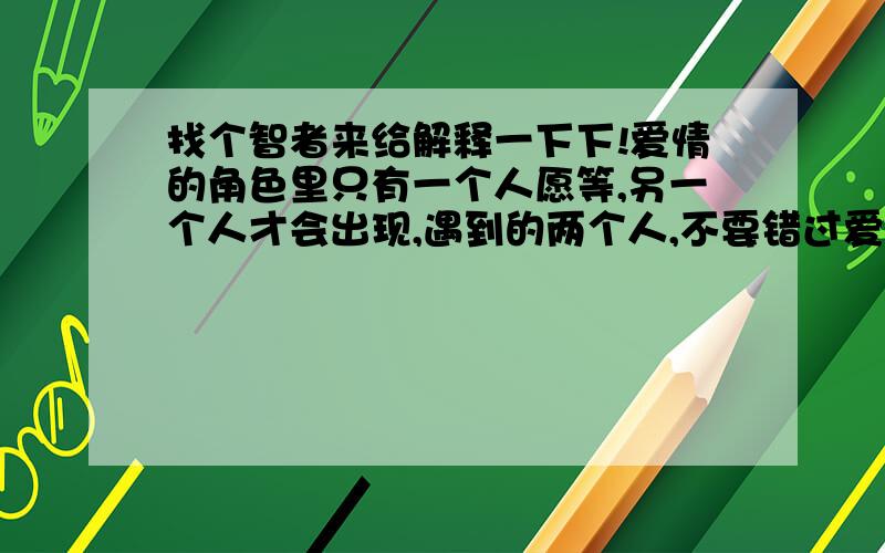 找个智者来给解释一下下!爱情的角色里只有一个人愿等,另一个人才会出现,遇到的两个人,不要错过爱的班车,别让等待的人错过相遇的机会,从而他会搭乘别人的班车,与你分隔,试着放慢脚步