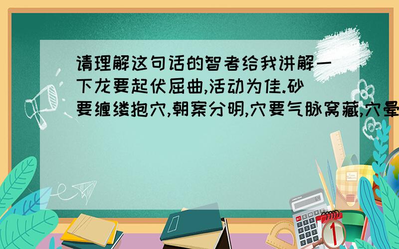 请理解这句话的智者给我讲解一下龙要起伏屈曲,活动为佳.砂要缠缕抱穴,朝案分明,穴要气脉窝藏,穴晕为山水要,逆潮横收,平静为佳,向要朝阴朝阳辰水新立.  此五十字,一部大地理.只要理顺畅