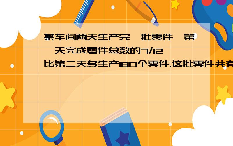 某车间两天生产完一批零件,第一天完成零件总数的7/12,比第二天多生产180个零件.这批零件共有多少?