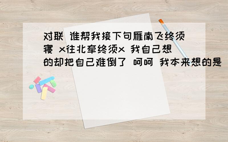 对联 谁帮我接下句雁南飞终须寝 x往北牵终须x 我自己想的却把自己难倒了 呵呵 我本来想的是 雁往南飞终须寝.x往北牵终须x不过现还是自己在网上发现了一句 雁往南飞终须归 家门常开守君