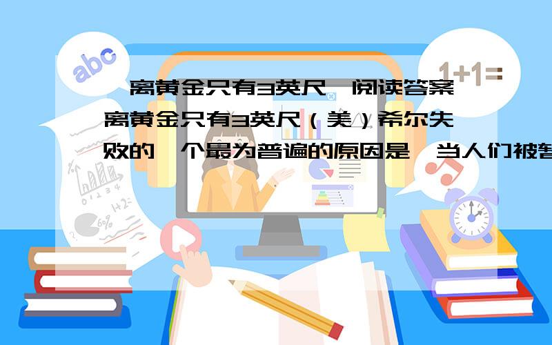 《离黄金只有3英尺》阅读答案离黄金只有3英尺（美）希尔失败的一个最为普遍的原因是,当人们被暂时挫折所压倒时就轻易地放弃.每个人在某个时候或某种场合常会犯这种错误.　　达贝的