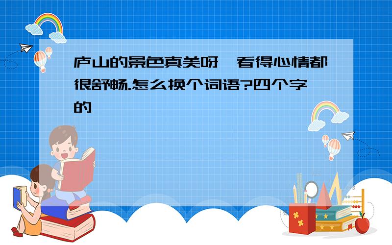 庐山的景色真美呀,看得心情都很舒畅.怎么换个词语?四个字的