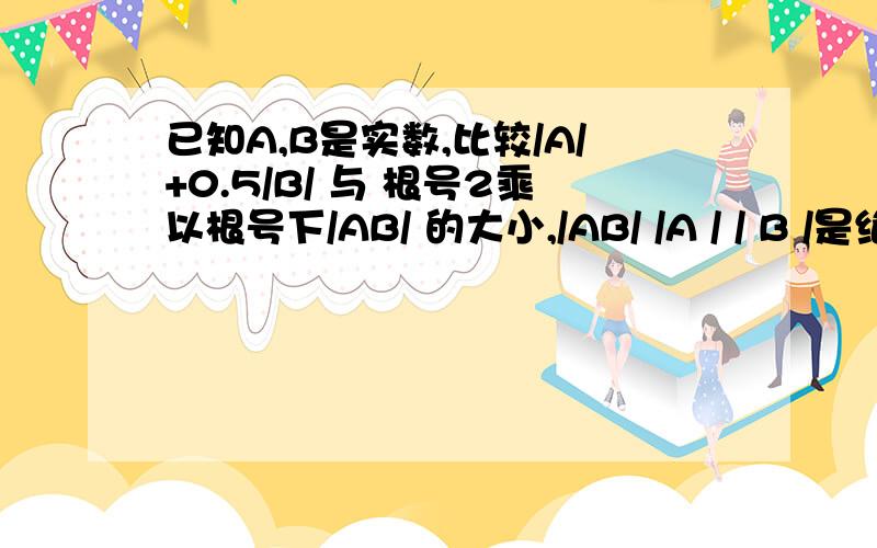 已知A,B是实数,比较/A/+0.5/B/ 与 根号2乘以根号下/AB/ 的大小,/AB/ /A / / B /是绝对值的意思~