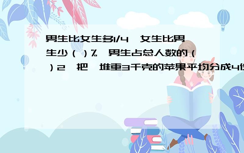 男生比女生多1/4,女生比男生少（）%,男生占总人数的（）2、把一堆重3千克的苹果平均分成4份,每份占这对苹果的（）/（）,每份重（）千克,每份占总重量的（）% 3、把两个棱长都是a厘米的