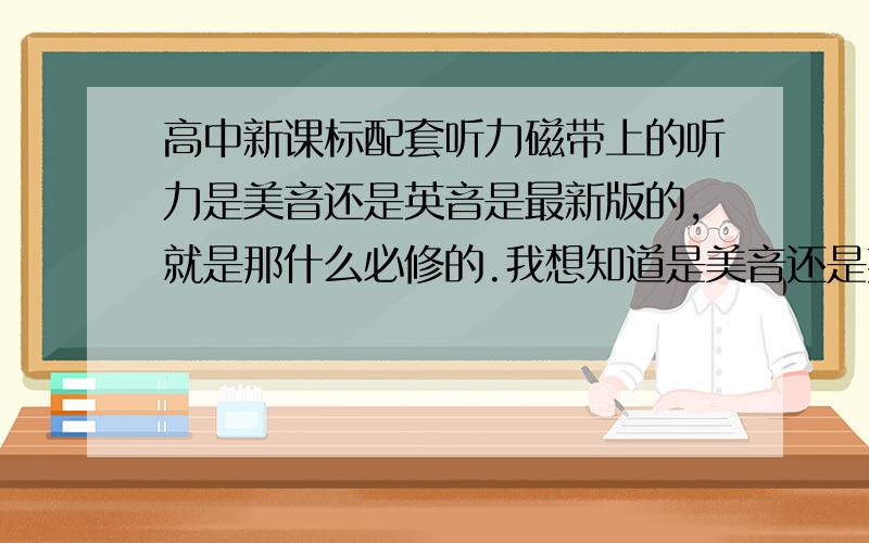 高中新课标配套听力磁带上的听力是美音还是英音是最新版的,就是那什么必修的.我想知道是美音还是英音.老实说我更喜欢美音些.但又不知道磁带上的是美音么,所以.额.如果是英音该模仿吗