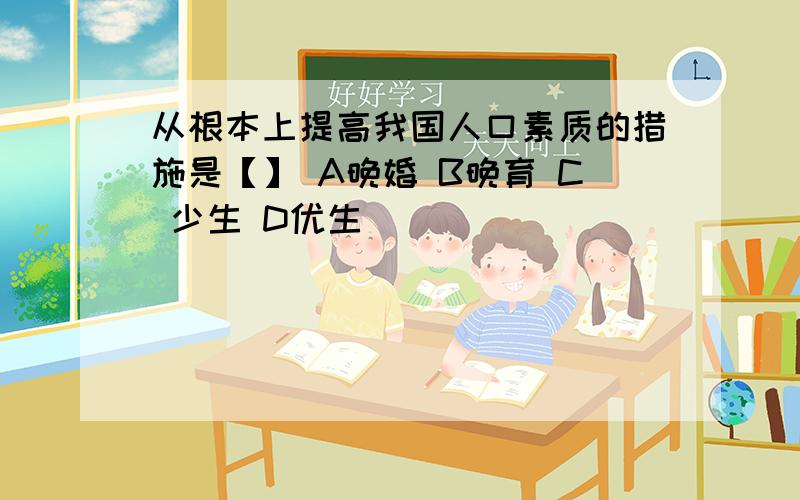 从根本上提高我国人口素质的措施是【】 A晚婚 B晚育 C 少生 D优生