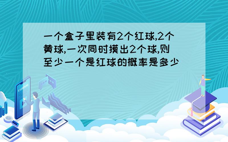 一个盒子里装有2个红球,2个黄球,一次同时摸出2个球,则至少一个是红球的概率是多少