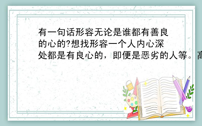 有一句话形容无论是谁都有善良的心的?想找形容一个人内心深处都是有良心的，即便是恶劣的人等。高师请不要吝啬赐教。