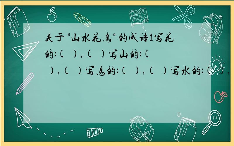 关于“山水花鸟”的成语1写花的:( ),( )写山的:( ),( )写鸟的:( ),( )写水的:( ),( )