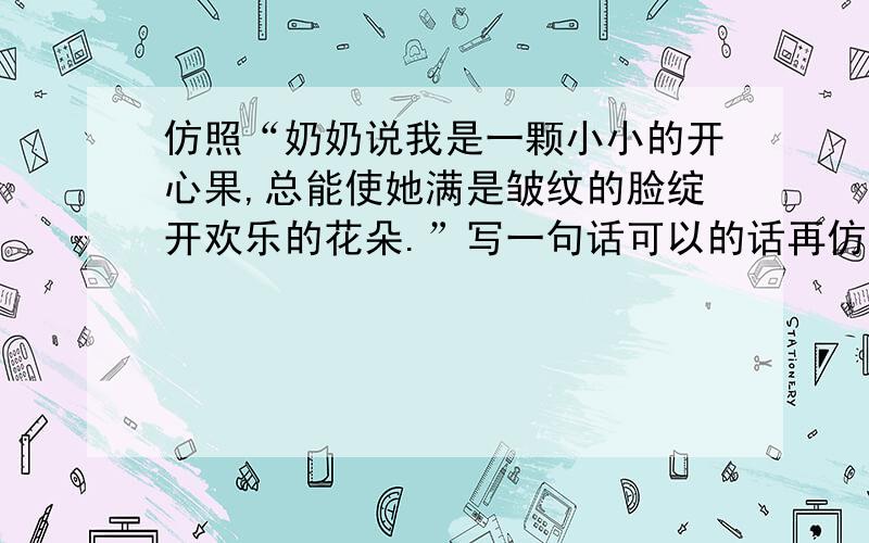 仿照“奶奶说我是一颗小小的开心果,总能使她满是皱纹的脸绽开欢乐的花朵.”写一句话可以的话再仿照“小时候,母爱融在乳液里,吮着它,香香甜甜.”写一句话.