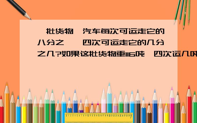 一批货物,汽车每次可运走它的八分之一,四次可运走它的几分之几?如果这批货物重116吨,四次运几吨?要算式,和为什么这样写,