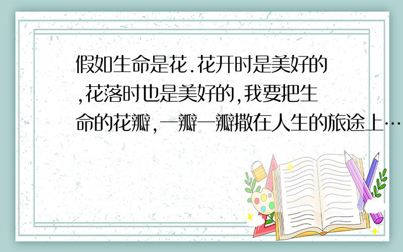 假如生命是花.花开时是美好的,花落时也是美好的,我要把生命的花瓣,一瓣一瓣撒在人生的旅途上…… 假1.作者把生命分别比喻成那些事物,有何作用?2.纵观全文,说说作者认为生命应该是怎样