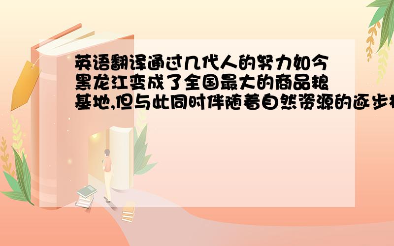 英语翻译通过几代人的努力如今黑龙江变成了全国最大的商品粮基地,但与此同时伴随着自然资源的逐步枯竭,改革所带来的“红利”渐渐消失,包产到户业已不适宜现在的农业生产力发展,且农