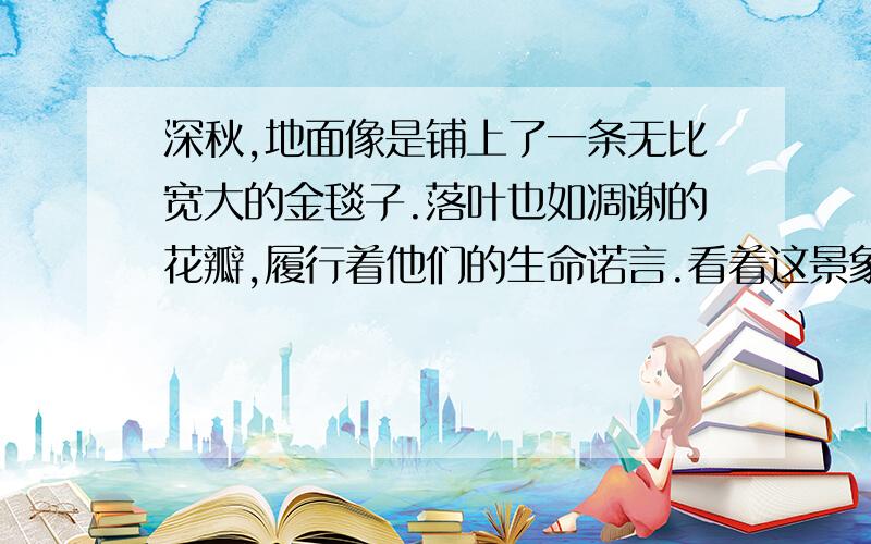 深秋,地面像是铺上了一条无比宽大的金毯子.落叶也如凋谢的花瓣,履行着他们的生命诺言.看着这景象,我不由由地吟诵起龚自珍的诗句