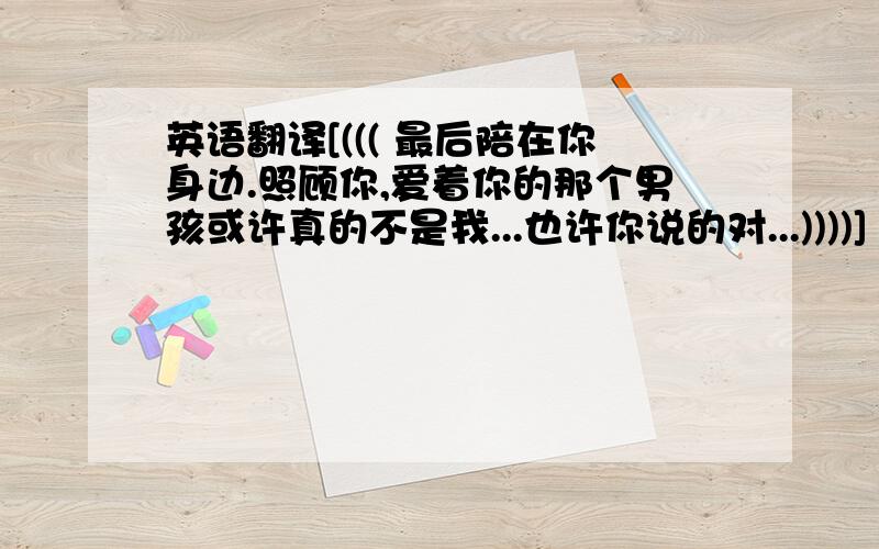 英语翻译[((( 最后陪在你身边.照顾你,爱着你的那个男孩或许真的不是我...也许你说的对...))))] \(((爱着你.而不是爱你.)))\请不要改变我的意思.和语序.让人用英文读的时候就是按中文的意思看