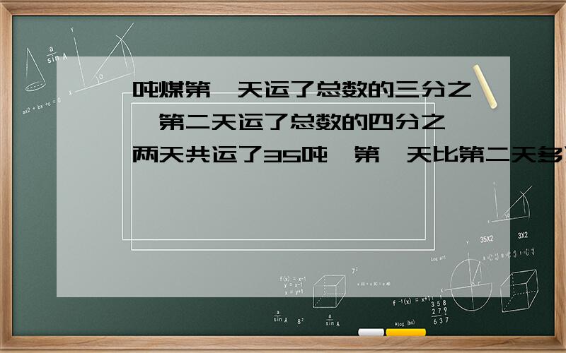 一吨煤第一天运了总数的三分之一,第二天运了总数的四分之一,两天共运了35吨,第一天比第二天多运多少吨