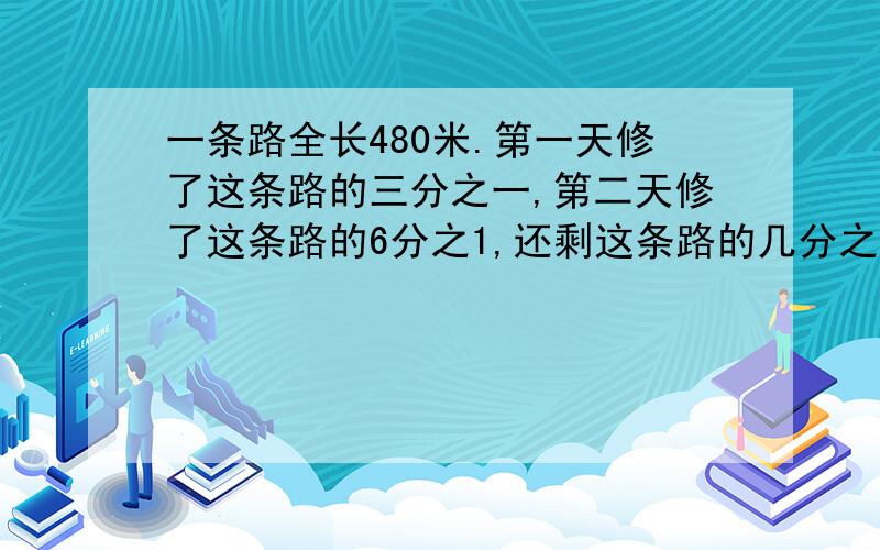 一条路全长480米.第一天修了这条路的三分之一,第二天修了这条路的6分之1,还剩这条路的几分之几没有修