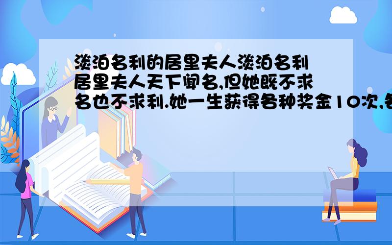 淡泊名利的居里夫人淡泊名利 居里夫人天下闻名,但她既不求名也不求利.她一生获得各种奖金10次,各种奖章16枚,各种名誉头衔117个,却全不在意.有一天,她的一位朋友来她家做客,忽然看见她的