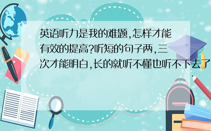 英语听力是我的难题,怎样才能有效的提高?听短的句子两,三次才能明白,长的就听不懂也听不下去了