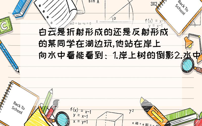 白云是折射形成的还是反射形成的某同学在湖边玩,他站在岸上向水中看能看到：1.岸上树的倒影2.水中的鱼3.空中的白云4.自己在水中的倒影他看到的景物中,属于光反射形成的是属于光折射形