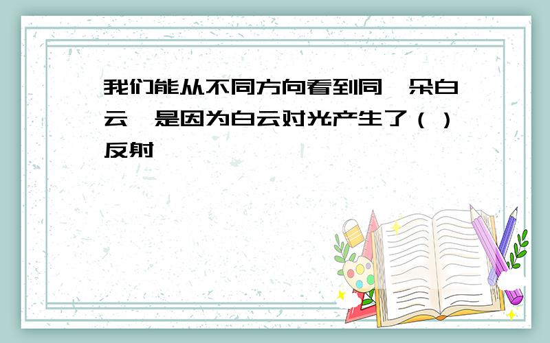 我们能从不同方向看到同一朵白云,是因为白云对光产生了（）反射