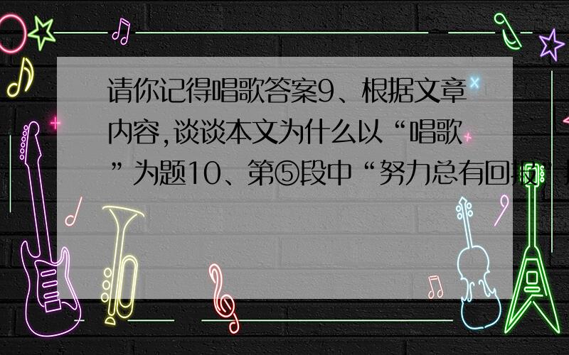 请你记得唱歌答案9、根据文章内容,谈谈本文为什么以“唱歌”为题10、第⑤段中“努力总有回报”指的是什么事情?第⑥段中“仍然有进了努力而无法做到的事情”又指的是什么事情?请用简