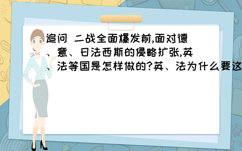 追问 二战全面爆发前,面对德、意、日法西斯的侵略扩张,英、法等国是怎样做的?英、法为什么要这样做?其实质是什么?英、法这样做产生了什么后果