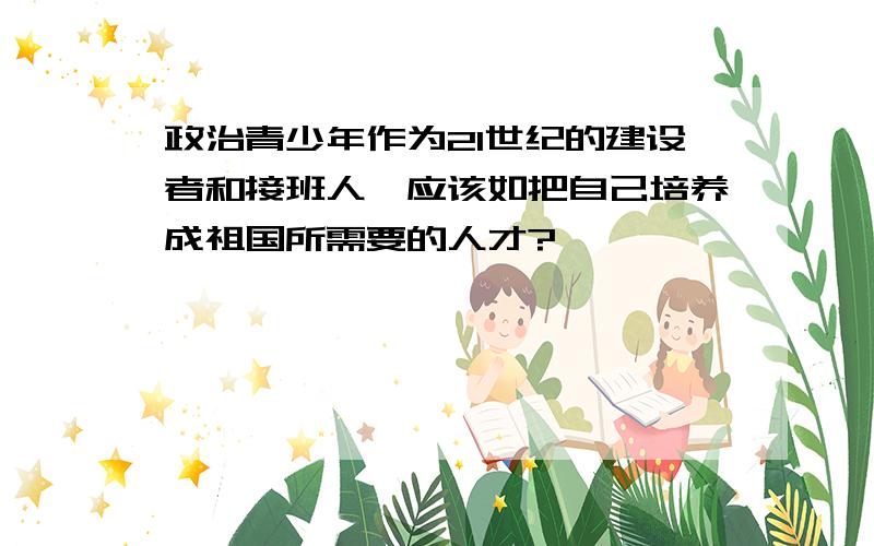 政治青少年作为21世纪的建设者和接班人,应该如把自己培养成祖国所需要的人才?