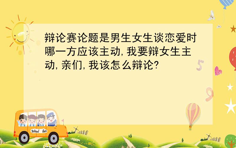 辩论赛论题是男生女生谈恋爱时哪一方应该主动,我要辩女生主动,亲们,我该怎么辩论?