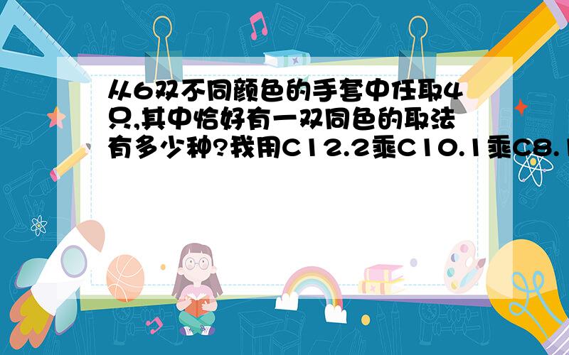 从6双不同颜色的手套中任取4只,其中恰好有一双同色的取法有多少种?我用C12.2乘C10.1乘C8.1 为什么不对?我觉得先从十二只里选2只相同的,在从剩下10只选1只任意颜色的,再从剩下的除与第二次