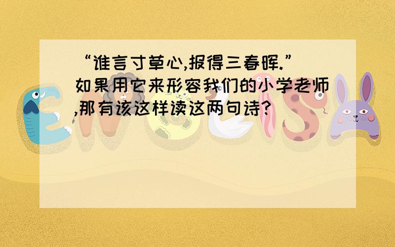 “谁言寸草心,报得三春晖.”如果用它来形容我们的小学老师,那有该这样读这两句诗?