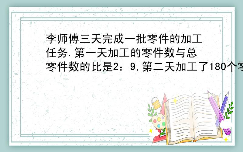 李师傅三天完成一批零件的加工任务.第一天加工的零件数与总零件数的比是2：9,第二天加工了180个零件,前李师傅三天完成一批零件的加工任务。第一天加工的零件数与总零件数的比是2：第