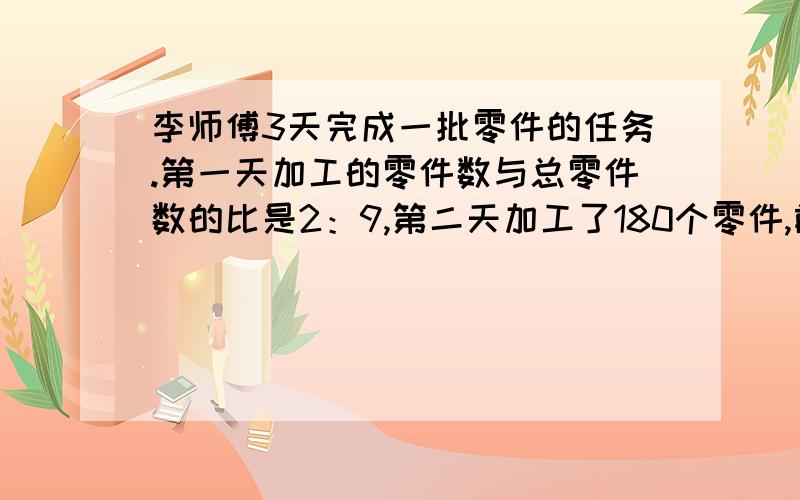 李师傅3天完成一批零件的任务.第一天加工的零件数与总零件数的比是2：9,第二天加工了180个零件,前两天加工的零件数正好占总零件数的2—.李师傅第一天加工了多少个零件?3