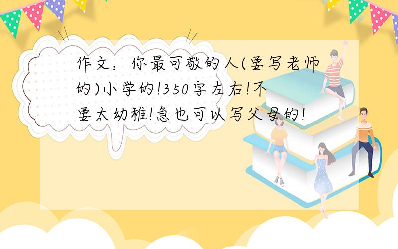 作文：你最可敬的人(要写老师的)小学的!350字左右!不要太幼稚!急也可以写父母的!