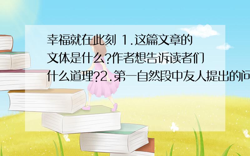 幸福就在此刻 1.这篇文章的文体是什么?作者想告诉读者们什么道理?2.第一自然段中友人提出的问题在文中有什么作用?3.用简要的文字概括下面这段话在文中的意思.（限8字以内）我能想到最