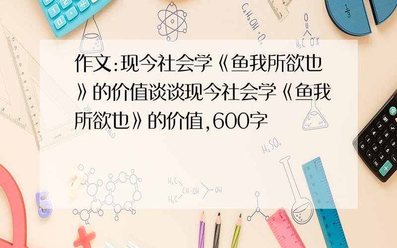 作文:现今社会学《鱼我所欲也》的价值谈谈现今社会学《鱼我所欲也》的价值,600字