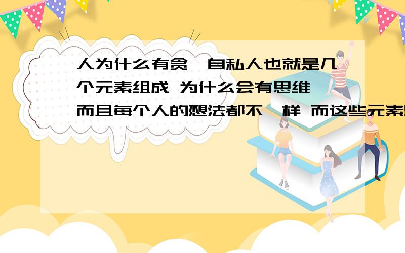 人为什么有贪婪自私人也就是几个元素组成 为什么会有思维 而且每个人的想法都不一样 而这些元素里为什么还有贪婪自私 到底是不是一个灵魂（死后就是鬼）支撑着从地球的形成到上面有