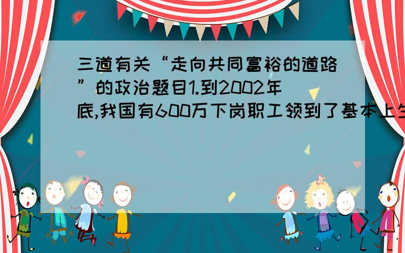 三道有关“走向共同富裕的道路”的政治题目1.到2002年底,我国有600万下岗职工领到了基本上生活费,1123万人享受到了城市居民最低生活保障待遇.我国政府大力扶持弱势群体①有利于人民群众