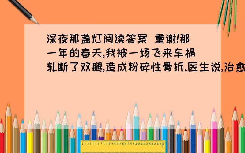 深夜那盏灯阅读答案 重谢!那一年的春天,我被一场飞来车祸轧断了双腿,造成粉碎性骨折.医生说,治愈的希望很渺茫.整天除了瞪着天花板挨着以泪洗面的日子,还能做什么呢?在小学教音乐课的