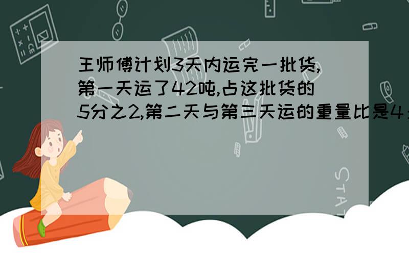 王师傅计划3天内运完一批货,第一天运了42吨,占这批货的5分之2,第二天与第三天运的重量比是4：3,第二天运多少吨?（上下接着的）急,