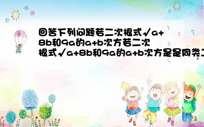 回答下列问题若二次根式√a+8b和9a的a+b次方若二次根式√a+8b和9a的a+b次方是是同类二次根式,则ab的值.解；因为9a的a+b次方是二次根式所以a+b=2又因为√a+8b与√9a是同类二次根式.所以a+8b=9a.即