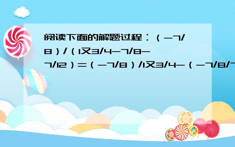 阅读下面的解题过程：（-7/8）/（1又3/4-7/8-7/12）=（-7/8）/1又3/4-（-7/8/7/8-（-7/8）/7/12/7/12=-7/8*4/7+7/8*8/7+7/8*12/7=-1/2+1+3/2=2上述解题过程对不对,如果不对,