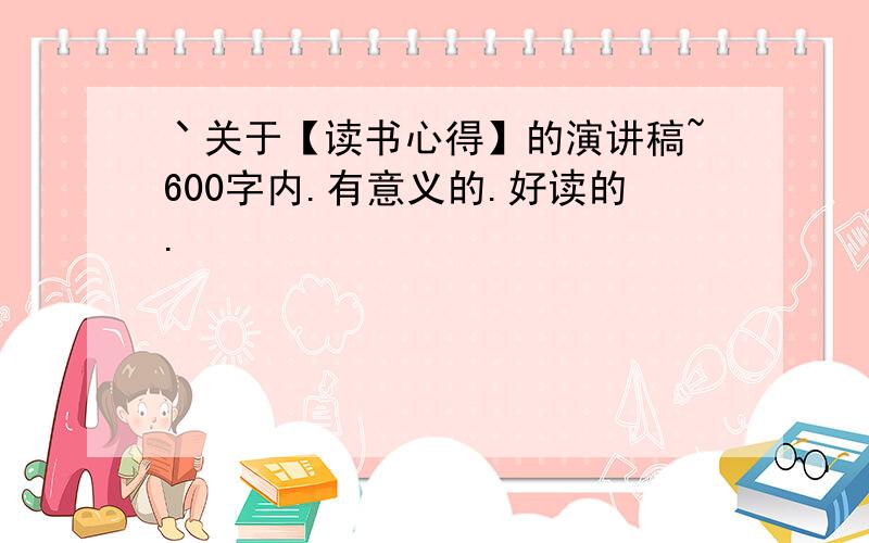 丶关于【读书心得】的演讲稿~600字内.有意义的.好读的.